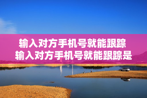 输入对方手机号就能跟踪 输入对方手机号就能跟踪是不是真的