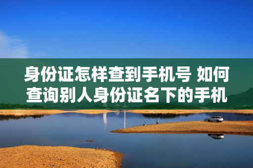 身份证怎样查到手机号 如何查询别人身份证名下的手机号
