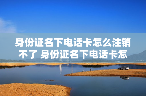身份证名下电话卡怎么注销不了 身份证名下电话卡怎么注销不了微信