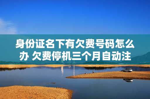 身份证名下有欠费号码怎么办 欠费停机三个月自动注销有影响吗