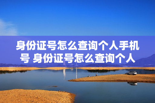 身份证号怎么查询个人手机号 身份证号怎么查询个人手机号码