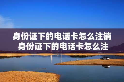 身份证下的电话卡怎么注销 身份证下的电话卡怎么注销不了
