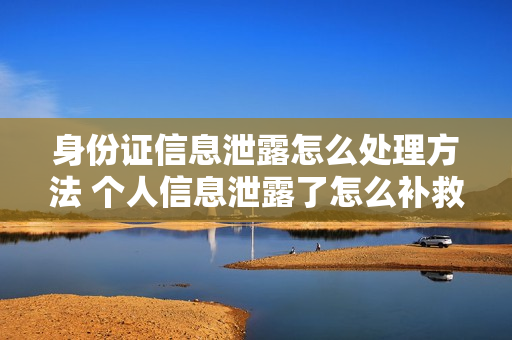 身份证信息泄露怎么处理方法 个人信息泄露了怎么补救