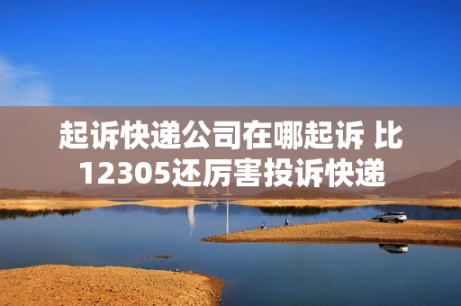 起诉快递公司在哪起诉 比12305还厉害投诉快递