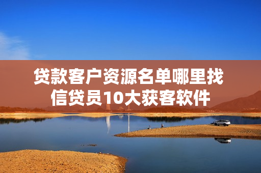 贷款客户资源名单哪里找 信贷员10大获客软件