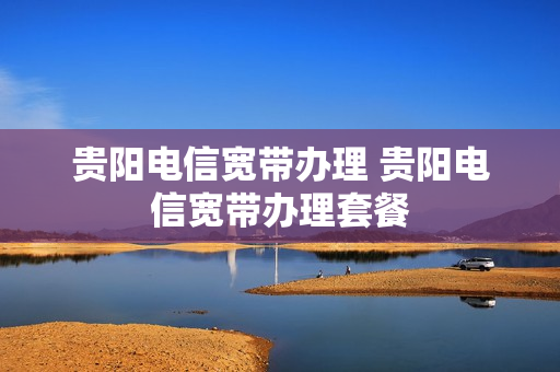 贵阳电信宽带办理 贵阳电信宽带办理套餐