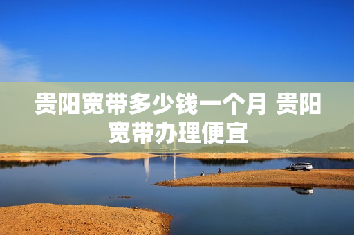 贵阳宽带多少钱一个月 贵阳宽带办理便宜