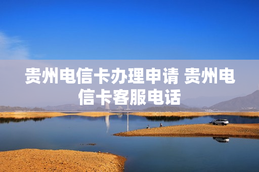 贵州电信卡办理申请 贵州电信卡客服电话