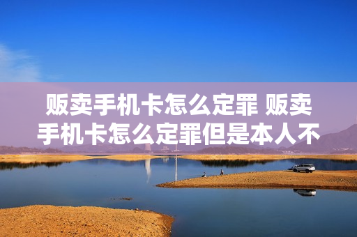 贩卖手机卡怎么定罪 贩卖手机卡怎么定罪但是本人不知情