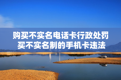 购买不实名电话卡行政处罚 买不实名制的手机卡违法吗