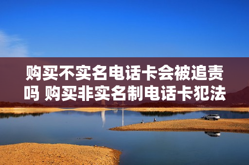 购买不实名电话卡会被追责吗 购买非实名制电话卡犯法吗