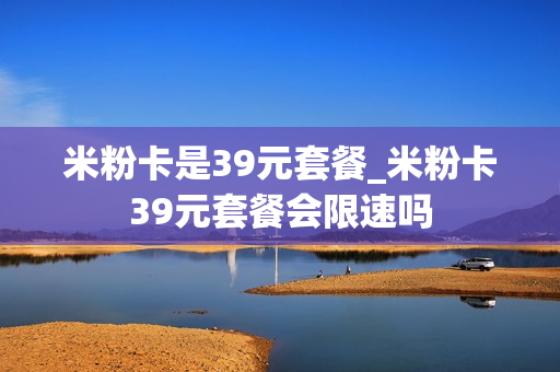 米粉卡是39元套餐_米粉卡39元套餐会限速吗