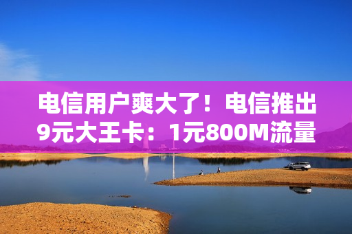 电信用户爽大了！电信推出9元大王卡：1元800M流量月租9元