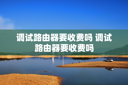 调试路由器要收费吗 调试路由器要收费吗