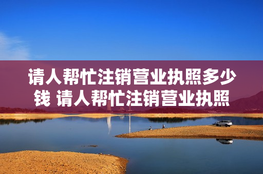请人帮忙注销营业执照多少钱 请人帮忙注销营业执照多少钱一次