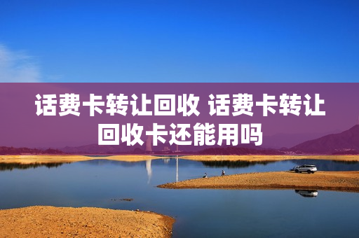 话费卡转让回收 话费卡转让回收卡还能用吗