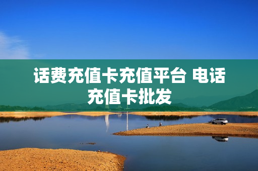 话费充值卡充值平台 电话充值卡批发
