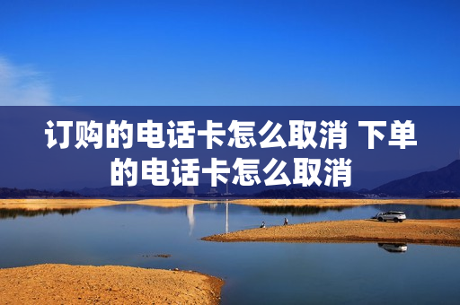 订购的电话卡怎么取消 下单的电话卡怎么取消