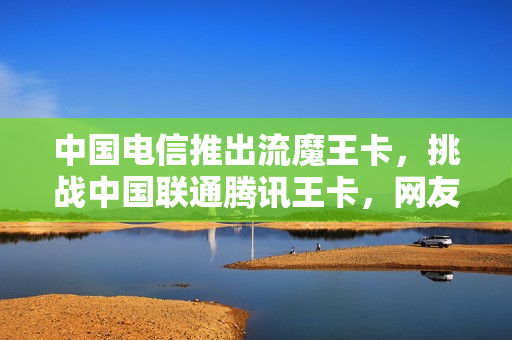 中国电信推出流魔王卡，挑战中国联通腾讯王卡，网友：怎么看？