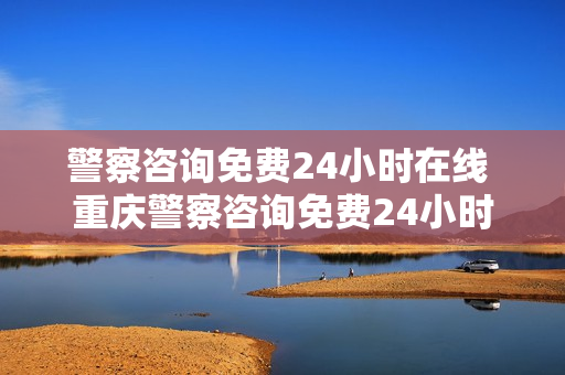 警察咨询免费24小时在线 重庆警察咨询免费24小时在线