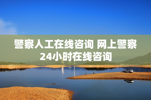 警察人工在线咨询 网上警察24小时在线咨询