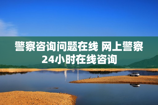 警察咨询问题在线 网上警察24小时在线咨询