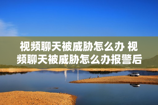 视频聊天被威胁怎么办 视频聊天被威胁怎么办报警后会被拘留嘛