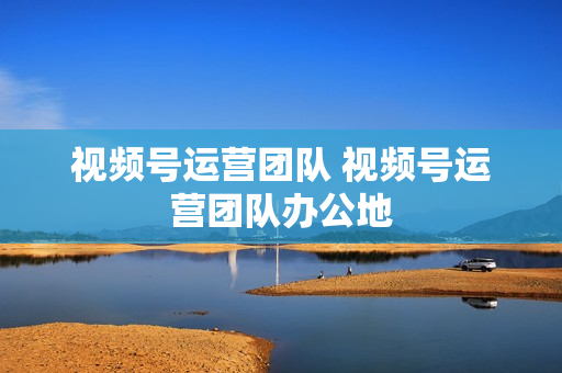 视频号运营团队 视频号运营团队办公地