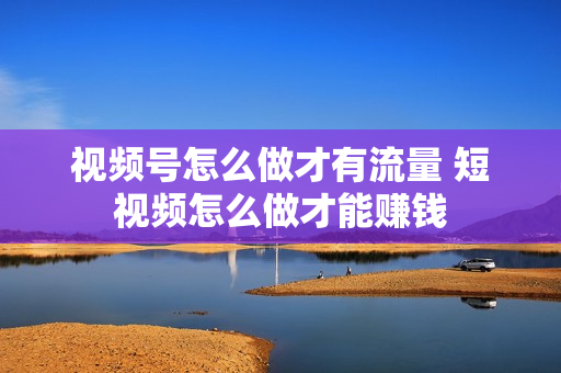 视频号怎么做才有流量 短视频怎么做才能赚钱