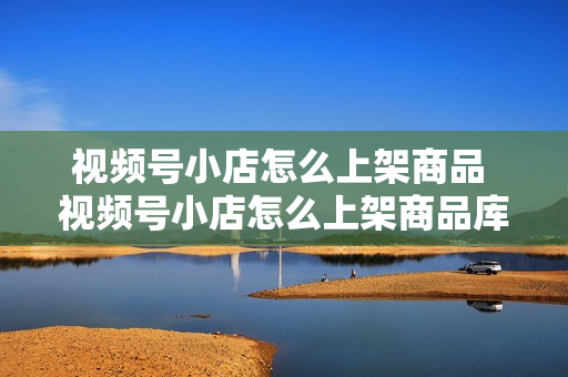 视频号小店怎么上架商品 视频号小店怎么上架商品库存显示缺货怎么办