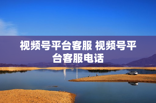 视频号平台客服 视频号平台客服电话