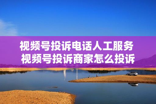 视频号投诉电话人工服务 视频号投诉商家怎么投诉