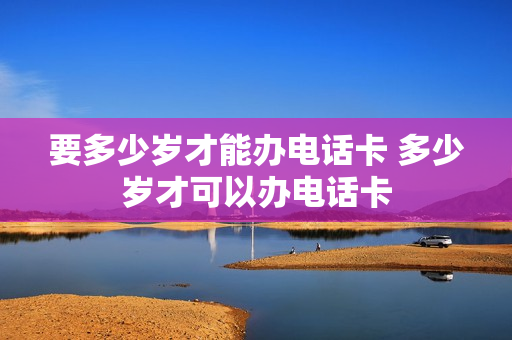 要多少岁才能办电话卡 多少岁才可以办电话卡