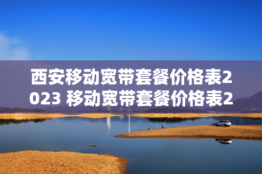 西安移动宽带套餐价格表2023 移动宽带套餐价格表2023