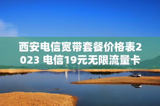 西安电信宽带套餐价格表2023 电信19元无限流量卡