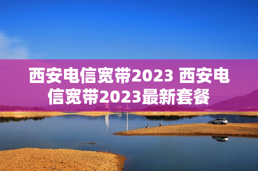 西安电信宽带2023 西安电信宽带2023最新套餐