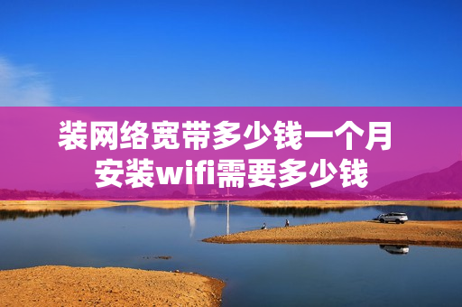 装网络宽带多少钱一个月 安装wifi需要多少钱