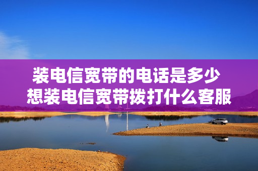 装电信宽带的电话是多少 想装电信宽带拨打什么客服电话