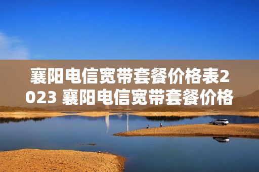 襄阳电信宽带套餐价格表2023 襄阳电信宽带套餐价格表2023年