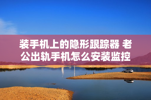 装手机上的隐形跟踪器 老公出轨手机怎么安装监控
