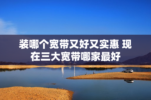 装哪个宽带又好又实惠 现在三大宽带哪家最好
