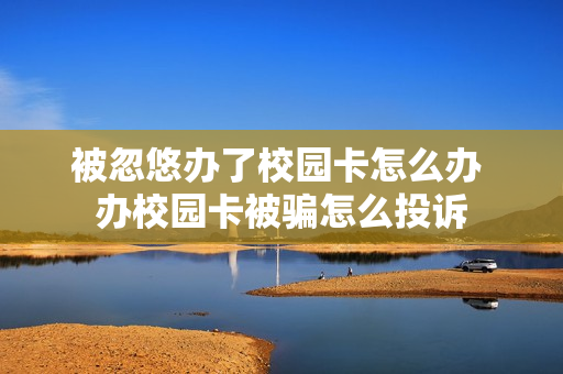 被忽悠办了校园卡怎么办 办校园卡被骗怎么投诉