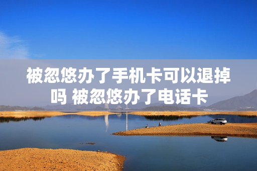 被忽悠办了手机卡可以退掉吗 被忽悠办了电话卡