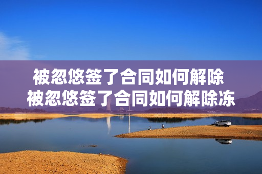 被忽悠签了合同如何解除 被忽悠签了合同如何解除冻结资金怎么解除