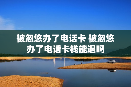 被忽悠办了电话卡 被忽悠办了电话卡钱能退吗