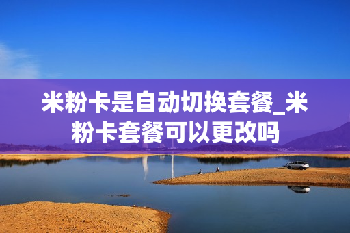 米粉卡是自动切换套餐_米粉卡套餐可以更改吗