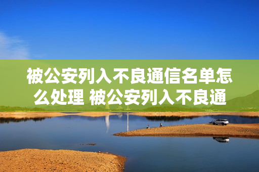 被公安列入不良通信名单怎么处理 被公安列入不良通信名单怎么处理呢