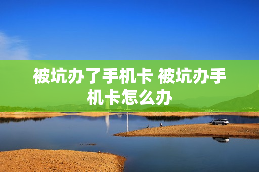 被坑办了手机卡 被坑办手机卡怎么办