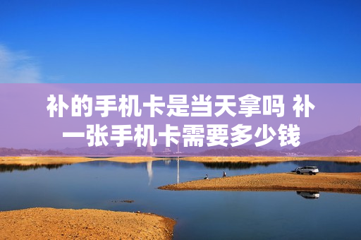 补的手机卡是当天拿吗 补一张手机卡需要多少钱