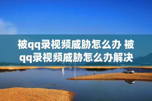被qq录视频威胁怎么办 被qq录视频威胁怎么办解决